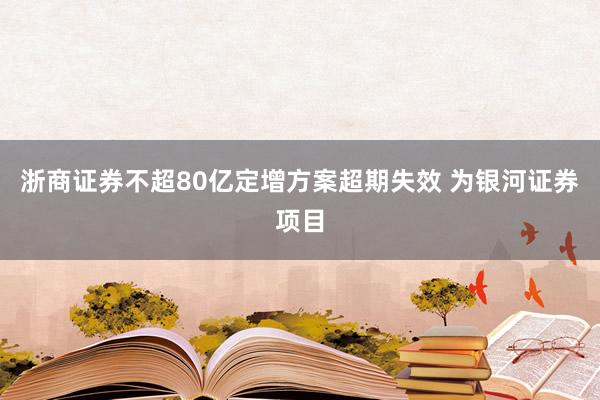 浙商证券不超80亿定增方案超期失效 为银河证券项目