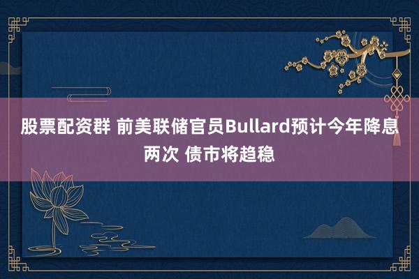 股票配资群 前美联储官员Bullard预计今年降息两次 债市将趋稳