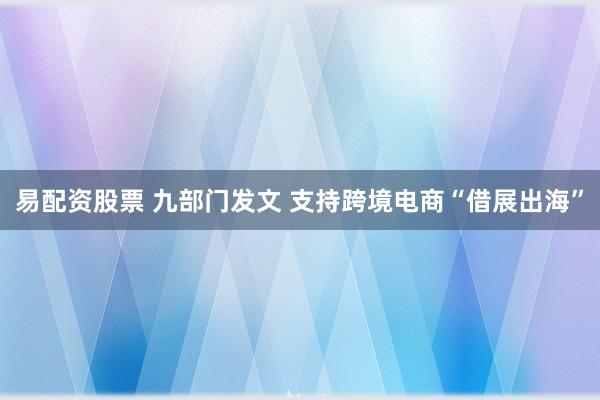 易配资股票 九部门发文 支持跨境电商“借展出海”