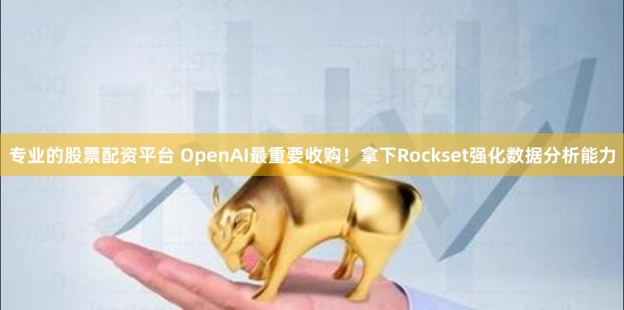 专业的股票配资平台 OpenAI最重要收购！拿下Rockset强化数据分析能力