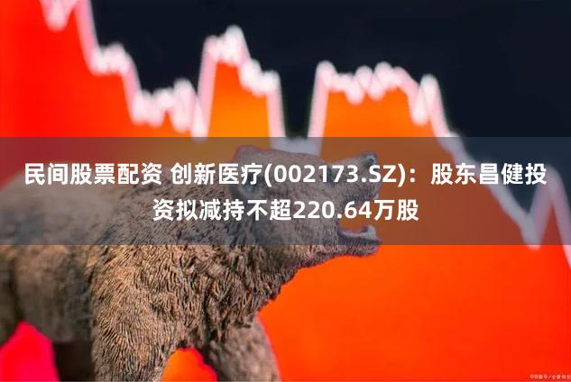 民间股票配资 创新医疗(002173.SZ)：股东昌健投资拟减持不超220.64万股